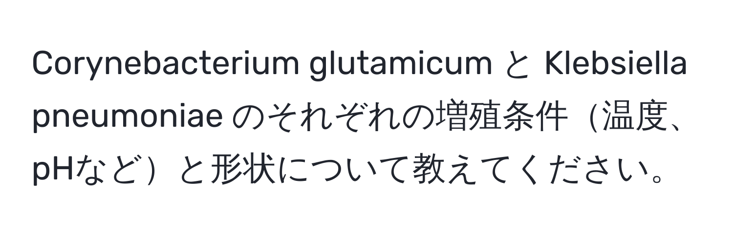 Corynebacterium glutamicum と Klebsiella pneumoniae のそれぞれの増殖条件温度、pHなどと形状について教えてください。