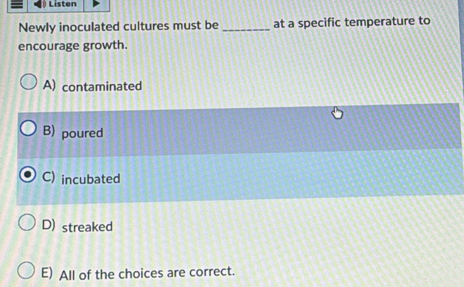 Listen
Newly inoculated cultures must be _at a specific temperature to
encourage growth.
A) contaminated
B) poured
C) incubated
D) streaked
E) All of the choices are correct.