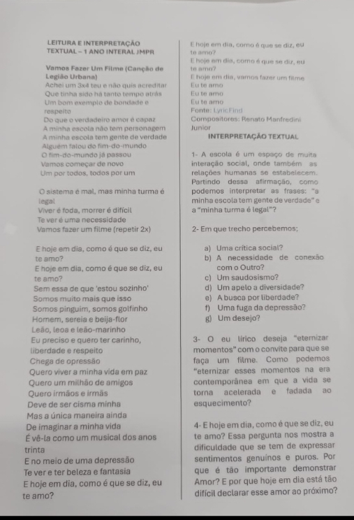 leitura e interpretação E hoje em dia, como é que se diz, eu
TEXTUAL - 1 ANO INTERAL JMPR te amo?
E hoje em dia, como é que se diz, eu
Vamos Fazer Um Filme (Canção de te amo?
Legião Urbana) E hoje em día, vamos fazer um filme
Achei um 3x4 teu e não quis acreditar Eu te amo
Que tinha sido há tanto tempo atrás Eu te amo
Um bom exemplo de bondade e Eu te amo
respeito Fonte: LyricFind
Do que o verdadeiro amor é capaz Compositores: Renato Manfredini
A minha escola não tem personagem Junior
A minha escola tem gente de verdade INTERPRETAÇÃO TEXTUAL
Alguém falou do fim-do-mundo
O fim-do-mundo já passou  1- A escola é um espaço de muita
Vamos começar de novo interação social, onde também as
Um por todos, todos por um relações humanas se estabelecem.
Partindo dessa afirmação, como
O sistema é mal, mas minha turma é podemos interpretar as frases: "a
legal minha escola tem gente de verdade" e
Viver é foda, morrer é difícil a “minha turma é legal”?
Te ver é uma necessidade
Vamos fazer um filme (repetir 2x) 2- Em que trecho percebemos;
E hoje em dia, como é que se diz, eu a) Uma crítica social?
te amo? b) A necessidade de conexão
E hoje em dia, como é que se diz, eu com o Outro?
te amo? c) Um saudosismo?
Sem essa de que 'estou sozinho' d) Um apelo a diversidade?
Somos muito mais que isso e) A busca por liberdade?
Somos pinguim, somos golfinho f) Uma fuga da depressão?
Homem, sereia e beija-flor g) Um desejo?
Leão, leoa e leão-marinho
Eu preciso e quero ter carinho,  3- O eu lírico deseja "eternizar
liberdade e respeito momentos” com o convite para que se
Chega de opressão faça um filme. Como podemos
Quero viver a minha vida em paz “eternizar esses momentos na era
Quero um milhão de amigos contemporânea em que a vida se
Quero irmãos e irmãs torna acelerada e fadada ao
Deve de ser cisma minha esquecimento?
Mas a única maneira ainda
De imaginar a minha vida 4- E hoje em dia, como é que se diz, eu
É vê-la como um musical dos anos te amo? Essa pergunta nos mostra a
trinta dificuldade que se tem de expressar
E no meio de uma depressão sentimentos genuínos e puros. Por
Te ver e ter beleza e fantasia que é tão importante demonstrar
E hoje em dia, como é que se diz, eu Amor? E por que hoje em dia está tão
te amo? difícil declarar esse amor ao próximo?