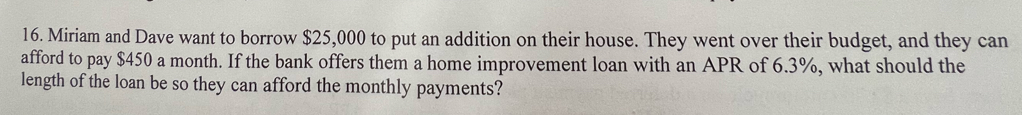 Miriam and Dave want to borrow $25,000 to put an addition on their house. They went over their budget, and they can 
afford to pay $450 a month. If the bank offers them a home improvement loan with an APR of 6.3%, what should the 
length of the loan be so they can afford the monthly payments?