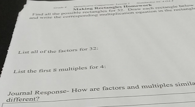 Crçmão d Making Rectangles Homework 
Find all the possible rectangles for 32. Draw each rectangle below 
and write the corresponding multiplication equation in the rectangle 
List all of the factors for 32 : 
List the first 8 multiples for 4 : 
Journal Response- How are factors and multiples simila 
different? 
_