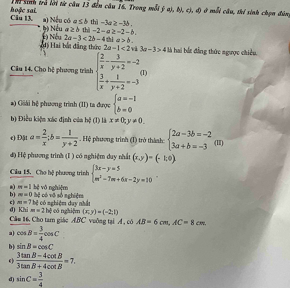 Thi sinh trả lời từ câu 13 đến câu 16. Trong mỗi ý a), b), c), d) ở mỗi câu, thí sinh chọn đúng
hoặc sai.
Câu 13. a) Nếu có a≤ b thì -3a≥ -3b.
b) Nếu a≥ b thì -2-a≥ -2-b.
() Nếu 2a-3<2b-4</tex> thì a>b.
(d) Hai bất đẳng thức 2a-1<2</tex> và 3a-3>4 là hai bất đẳng thức ngược chiều.
Câu 14. Cho hệ phương trình beginarrayl  2/x - 3/y+2 =-2  3/x + 1/y+2 =-3endarray. (I)
a) Giải hệ phương trình (II) ta được beginarrayl a=-1 b=0endarray.
b) Điều kiện xác định của hệ (I) là x!= 0;y!= 0.
c) Đặt a= 2/x ;b= 1/y+2 . Hệ phương trình (I) trở thành: beginarrayl 2a-3b=-2 3a+b=-3endarray. (II)
d) Hệ phương trình (I ) có nghiệm duy nhất (x,y)=(-1;0).
Câu 15. Cho hệ phương trình beginarrayl 3x-y=5 m^2-7m+6x-2y=10endarray. .
a) m=1 hệ vô nghiệm
b) m=0 hệ có vô số nghiệm
c) m=7h cệ có nghiệm duy nhất
d) Khi m=2hhat e có nghiệm (x;y)=(-2;1)
Câu 16. Cho tam giác ABC vuông tại A, có AB=6cm,AC=8cm.
a) cos B= 3/4 cos C
b) sin B=cos C
c)  (3tan B-4cot B)/3tan B+4cot B =7.
d) sin C= 3/4 