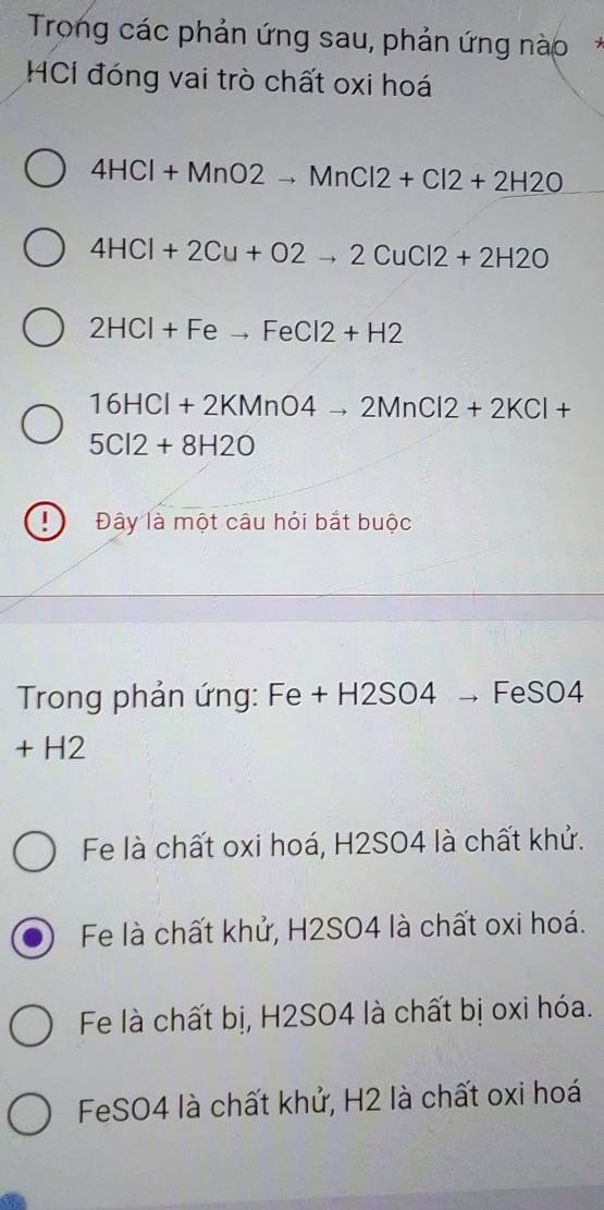 Trong các phản ứng sau, phản ứng nào*
HCI đóng vai trò chất oxi hoá
4HCl+MnO2to MnCl2+Cl2+2H2O
4HCl+2Cu+O2to 2CuCl2+2H2O
2HCl+Feto FeCl2+H2
16HCl+2KMnO4to 2MnCl2+2KCl+
5Cl2+8H2O
Đây là một câu hỏi bắt buộc
Trong phản ứng: Fe + H2SO4 → F eSO4
+ H2
Fe là chất oxi hoá, H2SO4 là chất khử.
Fe là chất khử, H2SO4 là chất oxi hoá.
Fe là chất bị, H2SO4 là chất bị oxi hóa.
FeSO4 là chất khử, H2 là chất oxi hoá