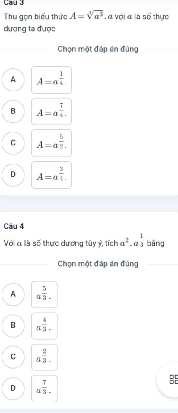 Cau 3
Thu gọn biểu thức A=sqrt[4](a^3). a với a là shat O thực
dương ta được
Chọn một đáp án đúng
A A=a^(frac 1)4.
B A=a^(frac 7)4.
C A=a^(frac 5)2.
D A=a^(frac 3)4. 
Câu 4
Với a là số thực dương tùy ý, tích a^2· a^(frac 1)3 bằng
Chọn một đáp án đúng
A a^(frac 5)3.
B a^(frac 4)3.
C a^(frac 2)3. 
00
D a^(frac 7)3.
□C