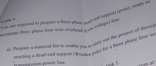 You are required to prepare a three-phase dead end support (pole), ready to 
TASK 1: 
terminate three phase four wire overhead (Low voltage) line. 
a) Prepare a material list to enable you to carry out the project of dressi 
erecting a dead-end support (Wooden pole) for a three phase four w 
transmission power line. 
task 1.