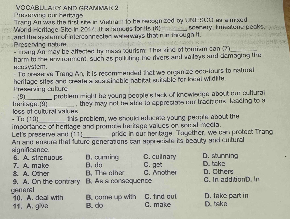 VOCABULARY AND GRAMMAR 2
Preserving our heritage
Trang An was the first site in Vietnam to be recognized by UNESCO as a mixed
World Heritage Site in 2014. It is famous for its (6)_ scenery, limestone peaks,
and the system of interconnected waterways that run through it.
Preserving nature
- Trang An may be affected by mass tourism. This kind of tourism can (7)_
harm to the environment, such as polluting the rivers and valleys and damaging the
ecosystem.
- To preserve Trang An, it is recommended that we organize eco-tours to natural
heritage sites and create a sustainable habitat suitable for local wildlife.
Preserving culture
- (8)_ problem might be young people's lack of knowledge about our cultural
heritage.(9)_ , they may not be able to appreciate our traditions, leading to a
loss of cultural values.
- To (10)_ this problem, we should educate young people about the
importance of heritage and promote heritage values on social media.
Let's preserve and (11)_ pride in our heritage. Together, we can protect Trang
An and ensure that future generations can appreciate its beauty and cultural
significance.
6. A. strenuous B. cunning C. culinary D. stunning
7. A. make B. do C. get D. take
8. A. Other B. The other C. Another D. Others
9. A. On the contrary B. As a consequence C. In additionD. In
general
10. A. deal with B. come up with C. find out D. take part in
11. A. give B. do C. make D. take