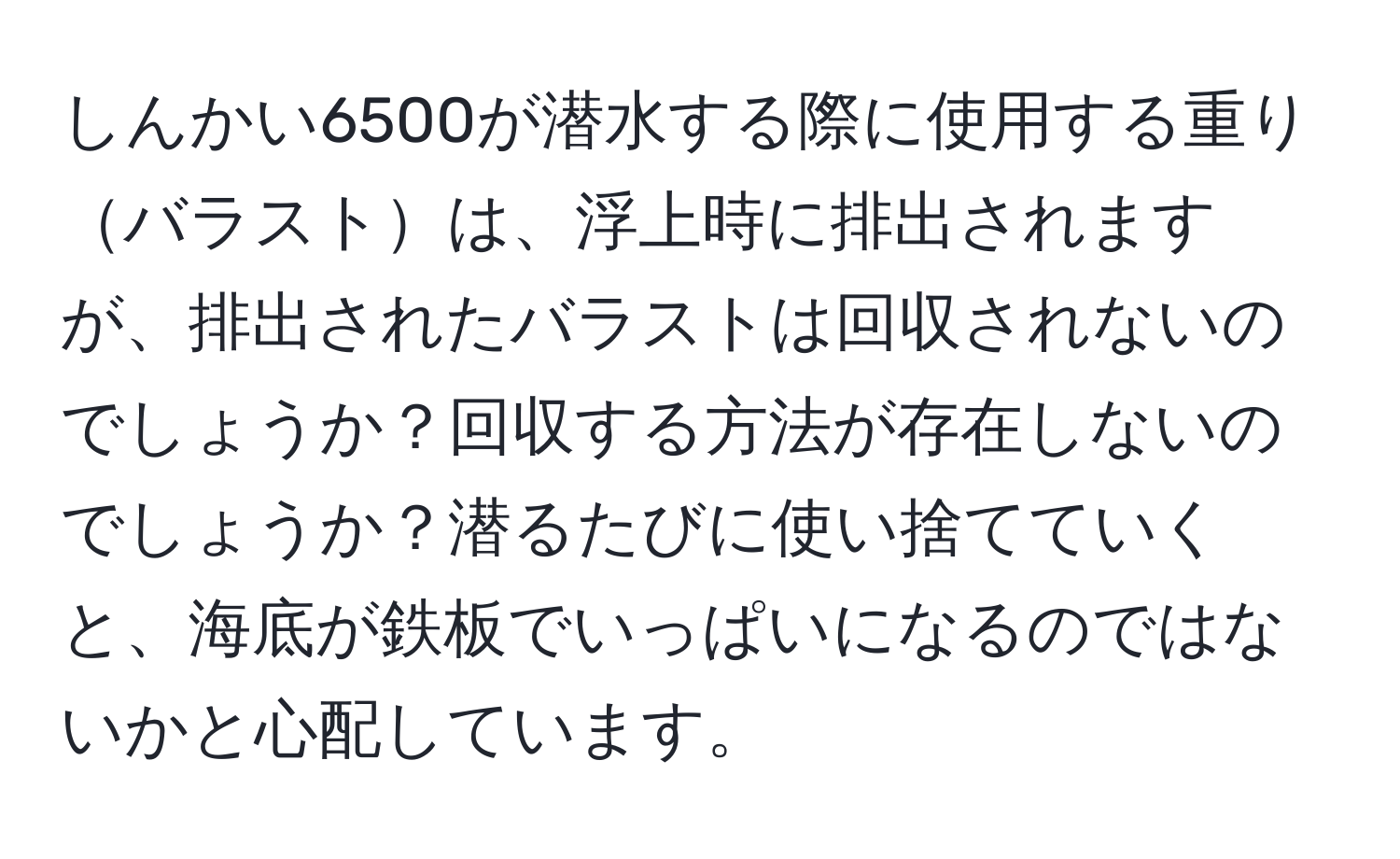 しんかい6500が潜水する際に使用する重りバラストは、浮上時に排出されますが、排出されたバラストは回収されないのでしょうか？回収する方法が存在しないのでしょうか？潜るたびに使い捨てていくと、海底が鉄板でいっぱいになるのではないかと心配しています。