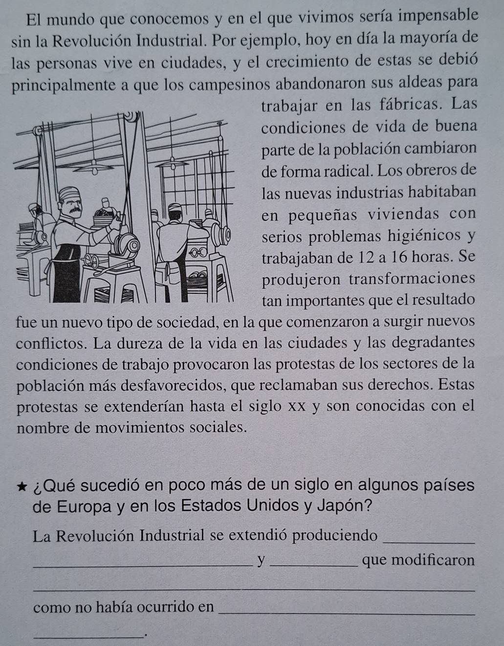 El mundo que conocemos y en el que vivimos sería impensable 
sin la Revolución Industrial. Por ejemplo, hoy en día la mayoría de 
las personas vive en ciudades, y el crecimiento de estas se debió 
principalmente a que los campesinos abandonaron sus aldeas para 
trabajar en las fábricas. Las 
condiciones de vida de buena 
parte de la población cambiaron 
de forma radical. Los obreros de 
las nuevas industrias habitaban 
en pequeñas viviendas con 
serios problemas higiénicos y 
trabajaban de 12 a 16 horas. Se 
produjeron transformaciones 
tan importantes que el resultado 
fue un nuevo tipo de sociedad, en la que comenzaron a surgir nuevos 
conflictos. La dureza de la vida en las ciudades y las degradantes 
condiciones de trabajo provocaron las protestas de los sectores de la 
población más desfavorecidos, que reclamaban sus derechos. Estas 
protestas se extenderían hasta el siglo xx y son conocidas con el 
nombre de movimientos sociales. 
¿Qué sucedió en poco más de un siglo en algunos países 
de Europa y en los Estados Unidos y Japón? 
La Revolución Industrial se extendió produciendo_ 
_y_ que modificaron 
_ 
como no había ocurrido en_ 
_.