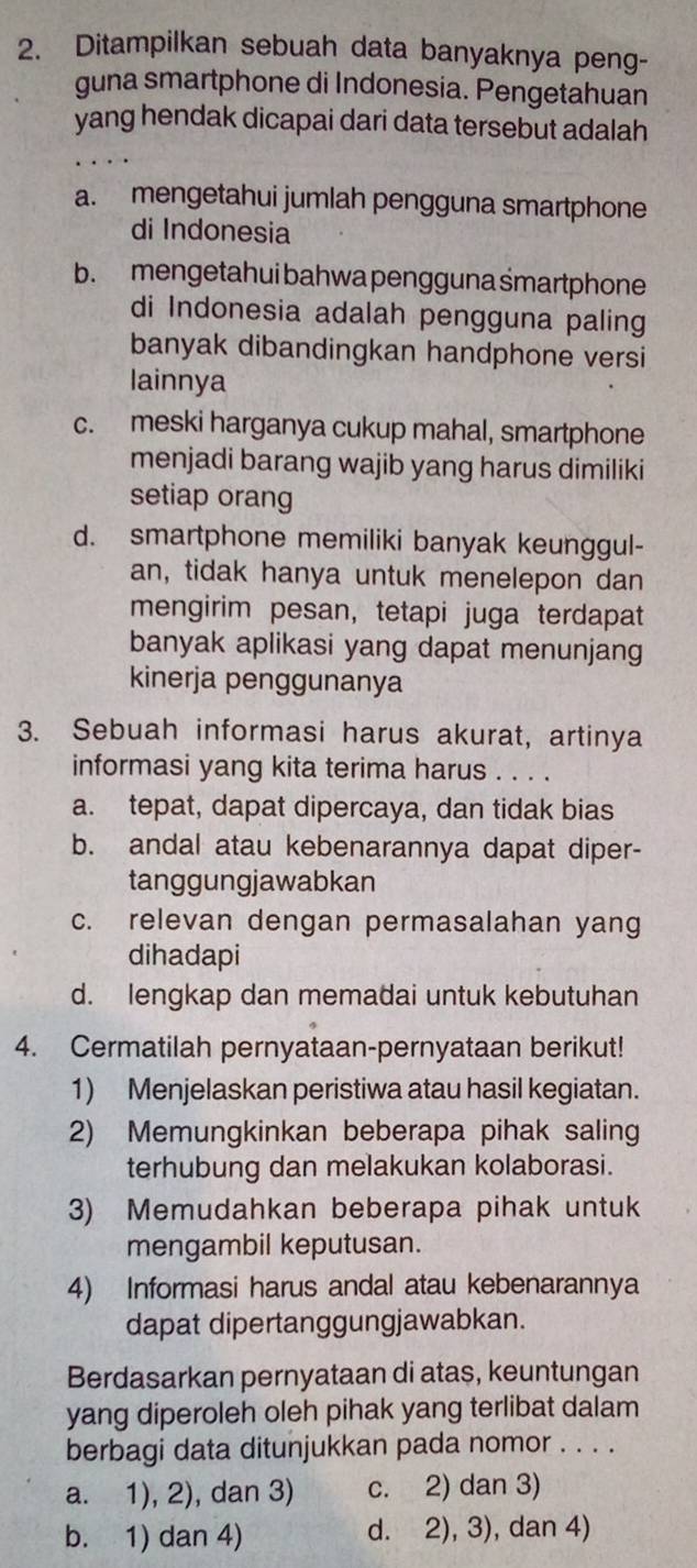 Ditampilkan sebuah data banyaknya peng-
guna smartphone di Indonesia. Pengetahuan
yang hendak dicapai dari data tersebut adalah
a. mengetahui jumlah pengguna smartphone
di Indonesia
b. mengetahui bahwa pengguna śmartphone
di Indonesia adalah pengguna paling
banyak dibandingkan handphone versi
lainnya
c. meski harganya cukup mahal, smartphone
menjadi barang wajib yang harus dimiliki
setiap orang
d. smartphone memiliki banyak keunggul-
an, tidak hanya untuk menelepon dan
mengirim pesan, tetapi juga terdapat
banyak aplikasi yang dapat menunjang
kinerja penggunanya
3. Sebuah informasi harus akurat, artinya
informasi yang kita terima harus . . . .
a. tepat, dapat dipercaya, dan tidak bias
b. andal atau kebenarannya dapat diper-
tanggungjawabkan
c. relevan dengan permasalahan yang
dihadapi
d. lengkap dan memadai untuk kebutuhan
4. Cermatilah pernyataan-pernyataan berikut!
1) Menjelaskan peristiwa atau hasil kegiatan.
2) Memungkinkan beberapa pihak salin
terhubung dan melakukan kolaborasi.
3) Memudahkan beberapa pihak untuk
mengambil keputusan.
4) Informasi harus andal atau kebenarannya
dapat dipertanggungjawabkan.
Berdasarkan pernyataan di atas, keuntungan
yang diperoleh oleh pihak yang terlibat dalam
berbagi data ditunjukkan pada nomor . . . .
a. 1), 2), dan 3) c. 2) dan 3)
b. 1) dan 4) d. 2), 3), dan 4)