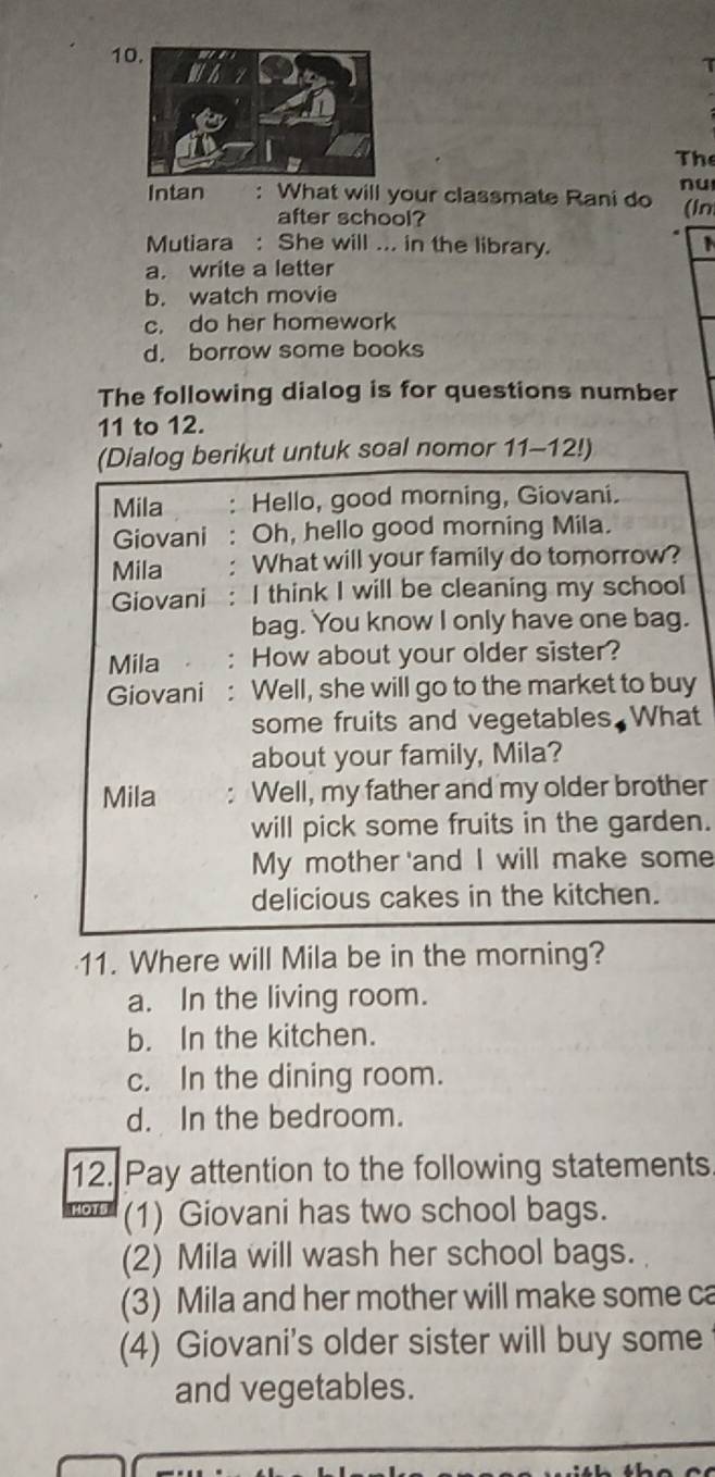 The
nu
Intan : What will your classmate Rani do (In
after school?
Mutiara : She will ... in the library. 1
a. write a letter
b. watch movie
c. do her homework
d. borrow some books
The following dialog is for questions number
11 to 12.
(Dialog berikut untuk soal nomor 11-12!)
Mila : Hello, good morning, Giovani.
Giovani : Oh, hello good morning Mila.
Mila : What will your family do tomorrow?
Giovani : I think I will be cleaning my school
bag. You know I only have one bag.
Mila ： How about your older sister?
Giovani: Well, she will go to the market to buy
some fruits and vegetables. What
about your family, Mila?
Mila : Well, my father and my older brother
will pick some fruits in the garden.
My mother 'and I will make some
delicious cakes in the kitchen.
11. Where will Mila be in the morning?
a. In the living room.
b. In the kitchen.
c. In the dining room.
d. In the bedroom.
12. Pay attention to the following statements
(1) Giovani has two school bags.
(2) Mila will wash her school bags.
(3) Mila and her mother will make some ca
(4) Giovani's older sister will buy some
and vegetables.