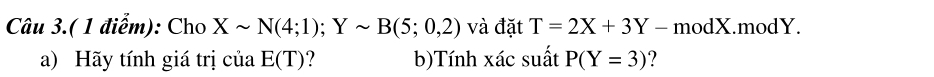 Câu 3.( 1 điểm): Cho Xsim N(4;1); Ysim B(5;0,2) và đặt T=2X+3Y - modX.modY. 
a) Hãy tính giá trị của E(T) ? b)Tính xác suất P(Y=3) ?