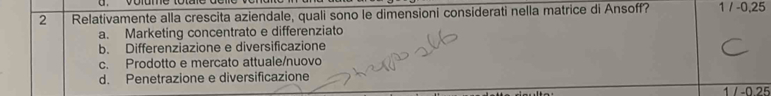 Relativamente alla crescita aziendale, quali sono le dimensioni considerati nella matrice di Ansoff? 1 / -0,25
a. Marketing concentrato e differenziato
b. Differenziazione e diversificazione
c. Prodotto e mercato attuale/nuovo
d. Penetrazione e diversificazione
1 / -0.25