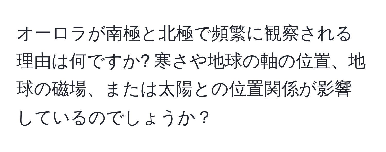 オーロラが南極と北極で頻繁に観察される理由は何ですか? 寒さや地球の軸の位置、地球の磁場、または太陽との位置関係が影響しているのでしょうか？