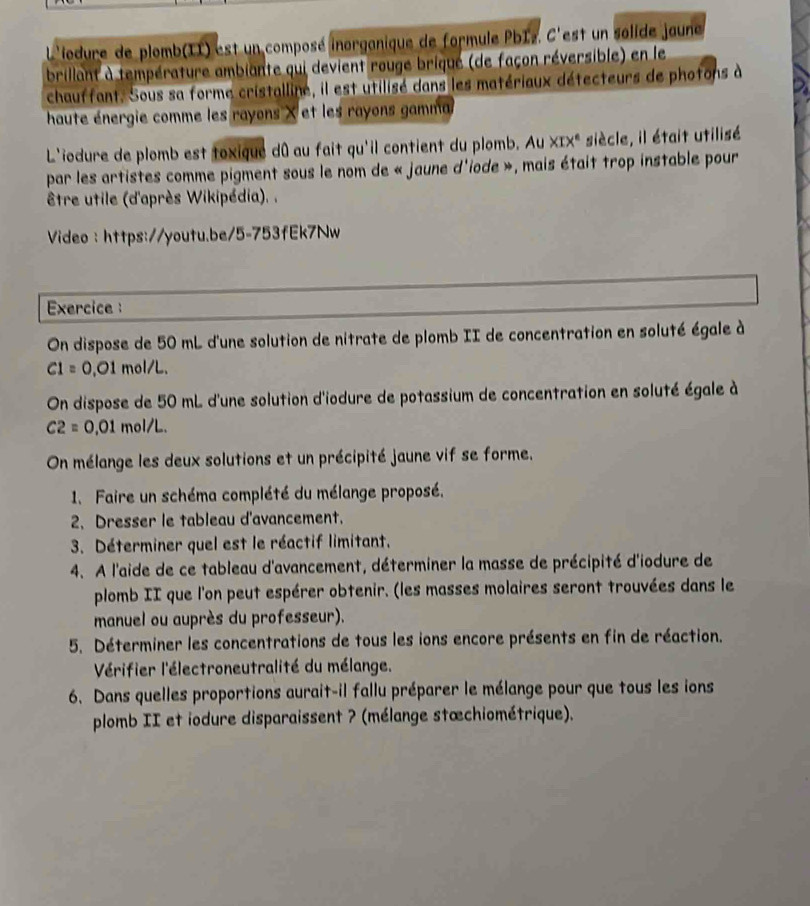 L'iodure de plomb(II) est un composé inorganique de formule PbIz. C'est un solide jaune
brillant à température ambiante qui devient rouge briqué (de façon réversible) en le
chauffant. Sous sa forme cristalline, il est utilisé dans les matériaux détecteurs de photons à
haute énergie comme les rayons X et les rayons gamma
L'iodure de plomb est toxique dû au fait qu'il contient du plomb. Au XIX^e siècle, il était utilisé
par les artistes comme pigment sous le nom de « jaune d'iode », mais était trop instable pour
être utile (d'après Wikipédia). .
Video : https://youtu.be/5-753fEk7Nw
Exercice :
On dispose de 50 mL d'une solution de nitrate de plomb II de concentration en soluté égale à
C1=0 ,01 mol/L.
On dispose de 50 mL d'une solution d'iodure de potassium de concentration en soluté égale à
C2=0 ,01 mol/L.
On mélange les deux solutions et un précipité jaune vif se forme.
1. Faire un schéma complété du mélange proposé.
2. Dresser le tableau d'avancement.
3. Déterminer quel est le réactif limitant.
4. A l'aide de ce tableau d'avancement, déterminer la masse de précipité d'iodure de
plomb II que l'on peut espérer obtenir. (les masses molaires seront trouvées dans le
manuel ou auprès du professeur).
5. Déterminer les concentrations de tous les ions encore présents en fin de réaction.
Vérifier l'électroneutralité du mélange.
6. Dans quelles proportions aurait-il fallu préparer le mélange pour que tous les ions
plomb II et iodure disparaissent ? (mélange stœchiométrique).