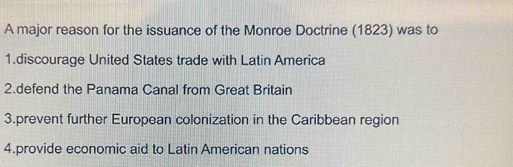 A major reason for the issuance of the Monroe Doctrine (1823) was to
1.discourage United States trade with Latin America
2.defend the Panama Canal from Great Britain
3.prevent further European colonization in the Caribbean region
4.provide economic aid to Latin American nations