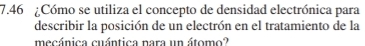 7.46 ¿Cómo se utiliza el concepto de densidad electrónica para 
describir la posición de un electrón en el tratamiento de la 
mecánica cuántica nara un átomo?