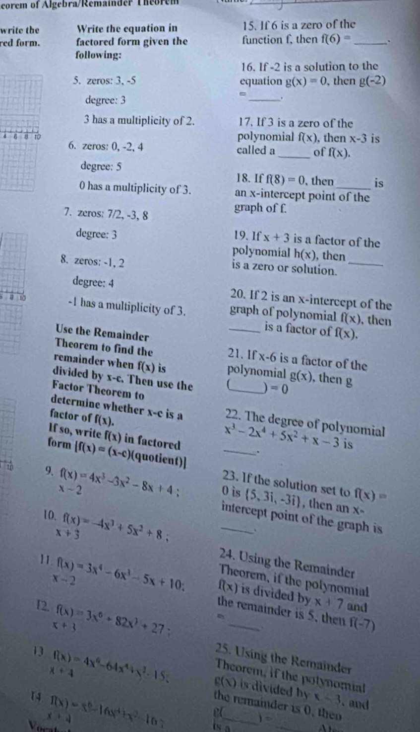 corem of Algebra/Remainder Theorem
write the Write the cquation in 15. If 6 is a zero of the
red form. factored form given the function f, then f(6)= _ `
following:
16. If -2 is a solution to the
5. zeros: 3, -5 equation g(x)=0 , then g(-2)
degree: 3
_
3 has a multiplicity of 2. 17. If 3 is a zero of the
4 6 8 10 polynomial f(x) , then x-3 is
6. zeros: 0, -2, 4 called a_ of f(x).
degree: 5
18. If f(8)=0 , then is
0 has a multiplicity of 3. an x-intercept point of the
7. zcros: 7/2, -3, 8
graph of f
degree: 3 19. If x+3 is a factor of the
polynomial h(x) , then
8. zeros: -1, 2
is a zero or solution._
degree: 4 20. If 2 is an x-intercept of the
3 10 -1 has a multiplícity of 3. graph of polynomial f(x) , then
_is a factor of f(x),
Use the Remainder
Theorem to find the 21. If x-6 is a factor of the
remainder when f(x) is polynomial g(x) , then g
divided by x-c. Then use the (_  =0
Factor Theorem to
determine whether
factor of f(x). x-c is a 22. The degree of polynomial
If so, write f(x) in factored
_
x^3-2x^4+5x^2+x-3 is
.
form |f(x)=(x-c) (quotient)]
9. f(x)=4x^3-3x^2-8x+4 : 0 is  5,3i,-3i
23. If the solution set to f(x)=
x-2
, then an x-
10. f(x)=-4x^3+5x^2+8;
_intercept point of the graph is
x+3
、
24. Using the Remainder
x-2
Theorem, if the polynomial
11 f(x)=3x^4-6x^3-5x+10 f(x) is divided by 
12. f(x)=3x^6+82x^3+27
x+7 and
the remainder is 5, then f(-7)
x+3
25. Using the Remainder
x+4
13 f(x)=4x^6-64x^4+y^2-15 g(x) is divided by 
Theorem, if the potynomial
x=3
14 f(x)=x^6-16x^4+x^2-10 __ and
the remainder is 0, then
x+4

)=
Vocat
is a