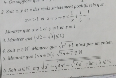 b- On suppose que 
2. Soit x, y et z des réels strictement positifs tels que :
xyz>1 et x+y+z
Montrer que x!= 1 et y!= 1 et z!= 1
3. Montrer que (sqrt(2)+sqrt(3))∉ Q
4. Soit n∈ N^* Montrer que sqrt(n^2+1)n est pas un entier. 
5. Montrer que (forall n∈ N);sqrt(5n+7)∉ N
6. Soit a∈ N, mqsqrt(a^2+sqrt 4a^2+sqrt 16a^2+8a+3)∉ N