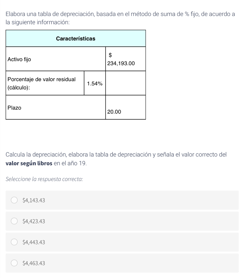 Elabora una tabla de depreciación, basada en el método de suma de % fijo, de acuerdo a
la siguiente información:
Calcula la depreciación, elabora la tabla de depreciación y señala el valor correcto del
valor según libros en el año 19.
Seleccione la respuesta correcta:
$4,143.43
$4,423.43
$4,443.43
$4,463.43