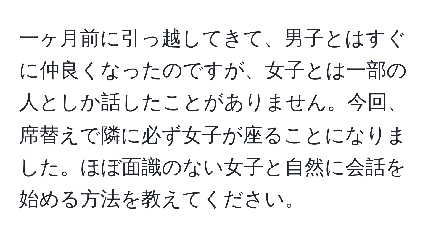 一ヶ月前に引っ越してきて、男子とはすぐに仲良くなったのですが、女子とは一部の人としか話したことがありません。今回、席替えで隣に必ず女子が座ることになりました。ほぼ面識のない女子と自然に会話を始める方法を教えてください。