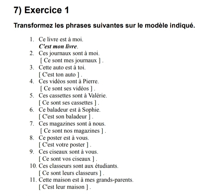 Transformez les phrases suivantes sur le modèle indiqué. 
1. Ce livre est à moi. 
C'est mon livre. 
2. Ces journaux sont à moi. 
[ Ce sont mes journaux ] . 
3. Cette auto est à toi. 
[ C'est ton auto ] . 
4. Ces vidéos sont à Pierre. 
[ Ce sont ses vidéos ] . 
5. Ces cassettes sont à Valérie. 
[ Ce sont ses cassettes ] . 
6. Ce baladeur est à Sophie. 
[ C'est son baladeur ] . 
7. Ces magazines sont à nous. 
[ Ce sont nos magazines ] . 
8. Ce poster est à vous. 
[ C'est votre poster ] . 
9. Ces ciseaux sont à vous. 
[ Ce sont vos ciseaux ] . 
10. Ces classeurs sont aux étudiants. 
[ Ce sont leurs classeurs ] . 
11. Cette maison est à mes grands-parents. 
[ C'est leur maison ] .