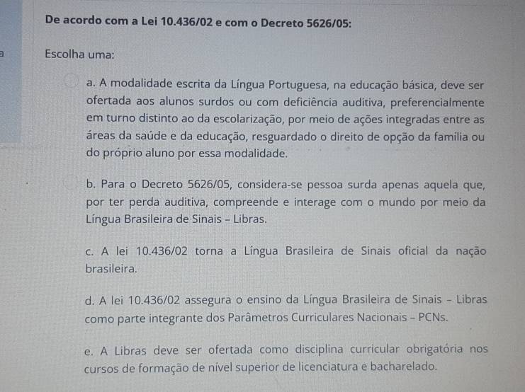 De acordo com a Lei 10.436/02 e com o Decreto 5626/05 :
1 Escolha uma:
a. A modalidade escrita da Língua Portuguesa, na educação básica, deve ser
ofertada aos alunos surdos ou com deficiência auditiva, preferencialmente
em turno distinto ao da escolarização, por meio de ações integradas entre as
áreas da saúde e da educação, resguardado o direito de opção da família ou
do próprio aluno por essa modalidade.
b. Para o Decreto 5626/05, considera-se pessoa surda apenas aquela que,
por ter perda auditiva, compreende e interage com o mundo por meio da
Língua Brasileira de Sinais - Libras.
c. A lei 10.436/02 torna a Língua Brasileira de Sinais oficial da nação
brasileira.
d. A lei 10.436/02 assegura o ensino da Língua Brasileira de Sinais - Libras
como parte integrante dos Parâmetros Curriculares Nacionais - PCNs.
e. A Libras deve ser ofertada como disciplina curricular obrigatória nos
cursos de formação de nível superior de licenciatura e bacharelado.