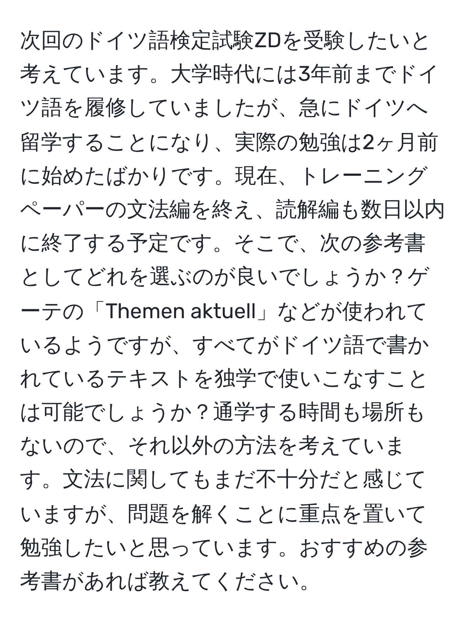 次回のドイツ語検定試験ZDを受験したいと考えています。大学時代には3年前までドイツ語を履修していましたが、急にドイツへ留学することになり、実際の勉強は2ヶ月前に始めたばかりです。現在、トレーニングペーパーの文法編を終え、読解編も数日以内に終了する予定です。そこで、次の参考書としてどれを選ぶのが良いでしょうか？ゲーテの「Themen aktuell」などが使われているようですが、すべてがドイツ語で書かれているテキストを独学で使いこなすことは可能でしょうか？通学する時間も場所もないので、それ以外の方法を考えています。文法に関してもまだ不十分だと感じていますが、問題を解くことに重点を置いて勉強したいと思っています。おすすめの参考書があれば教えてください。