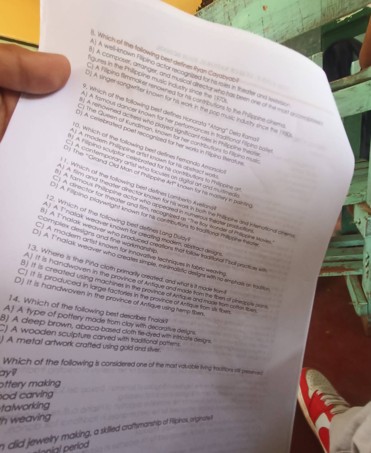 Which of the following best defines Ryan Cayabyab
) A well-known Filipino actor recognized for his roles in theater and televisia
igures in the Philippine music industry since the 1970
A composer, arranger, and musical director who has been one of the most accomplisin
) A Filipino filmmaker renowned for his contributions to the Philippine cinem
) A singer-songwriter known for his work in the pop music industry since the 1980
. Which of the following best defines Honorata 'Atang' Dela Rama
) A famous dancer known for her performances in traditional Filipino balle
) A renowned actress who played significant roles in Philippine theate
) The Queen of Kundiman, known for her contributions to Filipino musi
) A celebrated poet recognized for her works in Filipino literature
0. Which of the following best defines Femando Amorsold
) A modern Philippine artist known for his abstract work
) A Filipino sculptor celebrated for his contributions to Philippine a
)A contemporary artist who focuses on digital art and multimedic
) The 'Grand Old Man of Philippine Arl'' known for his mastery in painting
1. Which of the following best defines Lamberto Avelland
) A film and theater director known for his work in both the Philippine and International cinen
) A famous Philippine actor who appeared in numerous theater production
) A director for theater and film, recognized as “The Boy Wonder of Phillippine Mavie
) A Filipino playwright known for his contributions to traditional Philippine theaft
2. Which of the following best defines Lang Dulay
A Tnalak weaver known for creating modern, abstract design
complex designs and fine workmanship
3) A T'nalak weaver who produced creations that follow traditional T'boll practicies wil
) A modern artist known for innovative techniques in fabric weaving
D) A T'nalak weaver who creates simple, minimalistic designs with no emphasis on traditic
3. Where is the Piña cloth primarily created, and what is it made from
) It is handwoven in the province of Antique and made from the fibers of plneapple plant
3) It is created using machines in the province of Antique and made from cotton tibers
C) It is produced in large factories in the province of Antique from silk filbers
D) It is handwoven in the province of Antique using hemp fibers.
14. Which of the following best describes T'nalak?
A) A type of pottery made from clay with decorative designs.
B) A deep brown, abaca-based cloth tie-dyed with intricate designs.
CJ A wooden sculpture carved with traditional patterns.
) A metal artwork crafted using gold and silver.
Which of the following is considered one of the most valuable living traditions still preserved
ay?
ottery making 
od carving 
talworking
h weaving
n did jewelry making, a skilled craftsmanship of Fillipinos, originatei
onal  period