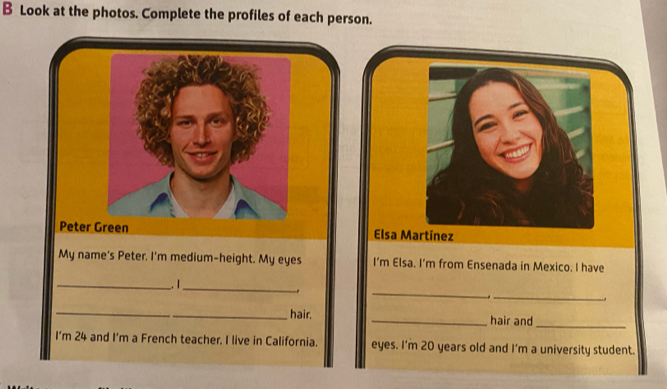 Look at the photos. Complete the profiles of each person. 
Peter Green Elsa Martínez 
My name's Peter. I'm medium-height. My eyes I’m Elsa. I'm from Ensenada in Mexico. I have 
_ 
_ 
__. 1_ 
_ 
_hair. _hair and 
_ 
I’m 24 and I’m a French teacher. I live in California. eyes. I'm 20 years old and I'm a university student.