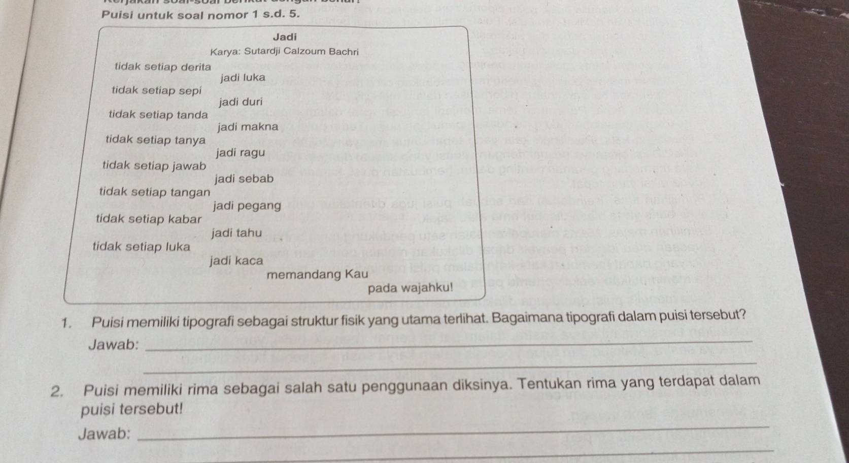 Puisi untuk soal nomor 1 s.d. 5. 
Jadi 
Karya: Sutardji Calzoum Bachri 
tidak setiap derita 
jadi luka 
tidak setiap sepi 
jadi duri 
tidak setiap tanda 
jadi makna 
tidak setiap tanya 
jadi ragu 
tidak setiap jawab 
jadi sebab 
tidak setiap tangan 
jadi pegang 
tidak setiap kabar 
jadi tahu 
tidak setiap luka 
jadi kaca 
memandang Kau 
pada wajahku! 
1. Puisi memiliki tipografi sebagai struktur fisik yang utama terlihat. Bagaimana tipografi dalam puisi tersebut? 
Jawab: 
_ 
_ 
2. Puisi memiliki rima sebagai salah satu penggunaan diksinya. Tentukan rima yang terdapat dalam 
_ 
puisi tersebut! 
Jawab: 
_