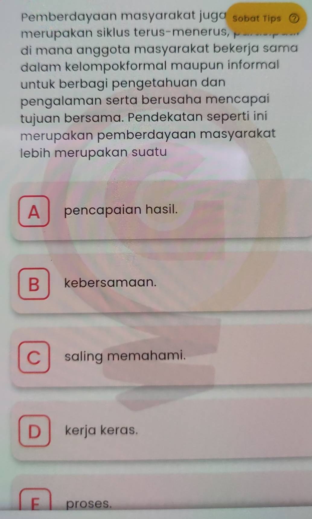 Pemberdayaan masyarakat juga sobat Tips
merupakan siklus terus-menerus,
di mana anggota masyarakat bekerja sama 
dalam kelompokformal maupun informal 
untuk berbagi pengetahuan dan
pengalaman serta berusaha mencapai
tujuan bersama. Pendekatan seperti ini
merupakan pemberdayaan masyarakat
lebih merupakan suatu
A pencapaian hasil.
B kebersamaan.
C saling memahami.
D kerja keras.
F proses.