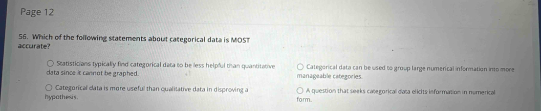 Page 12
56. Which of the following statements about categorical data is MOST
accurate?
Statisticians typically find categorical data to be less helpful than quantitative Categorical data can be used to group large numerical information into more
data since it cannot be graphed. manageable categories.
Categorical data is more useful than qualitative data in disproving a A question that seeks categorical data elicits information in numerical
hypothesis. form.