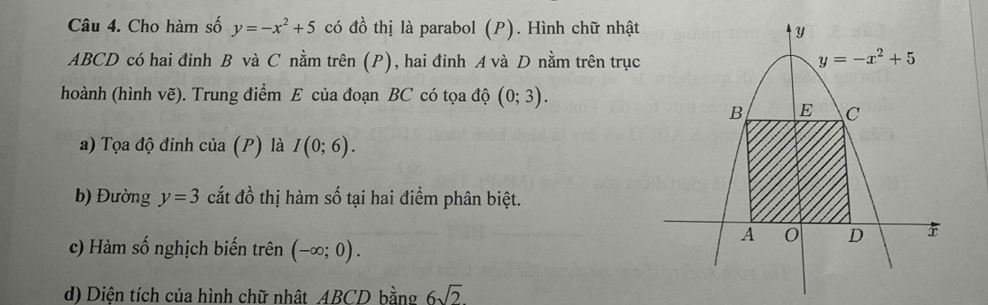 Cho hàm số y=-x^2+5 có đồ thị là parabol (P). Hình chữ nhật
ABCD có hai đinh B và C nằm trên (P), hai đinh A và D nằm trên trục
hoành (hình vẽ). Trung điểm E của đoạn BC có tọa độ (0;3).
a) Tọa độ đinh của (P) là I(0;6).
b) Đường y=3 cắt đồ thị hàm số tại hai điểm phân biệt.
c) Hàm số nghịch biến trên (-∈fty ;0).
d) Diện tích của hình chữ nhất ABCD bằng 6sqrt(2)