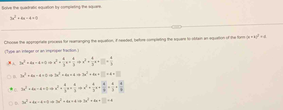 Solve the quadratic equation by completing the square.
3x^2+4x-4=0
Choose the appropriate process for rearranging the equation, if needed, before completing the square to obtain an equation of the form (x+k)^2=d. 
(Type an integer or an improper fraction.)
A. 3x^2+4x-4=0Rightarrow x^2+ 4/3 x= 4/3 Rightarrow x^2+ 4/3 x+□ = 4/3 
B. 3x^2+4x-4=0Rightarrow 3x^2+4x=4Rightarrow 3x^2+4x+□ =4+□
C. 3x^2+4x-4=0Rightarrow x^2+ 4/3 x= 4/3 Rightarrow x^2+ 4/3 x+ 4/9 = 4/3 + 4/9 
D. 3x^2+4x-4=0Rightarrow 3x^2+4x=4Rightarrow 3x^2+4x+□ =4