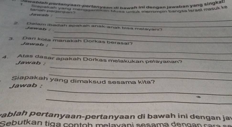 sawabiah pertanyaan-pertanyaan di bawah ini dengan jawaban yang singkat! 
Siapakah yang menggantikan Musa untuk memimpin bangsa Israel masuk ke 
tanah perjanjian? 
_ 
Jawab : 
_ 
2. Dalam ibadah apakah anak-anak bisa melayani? 
Jawab : 
3. Dari kota manakah Dorkas berasal? 
_ 
Jawab : 
_ 
_ 
4. Atas dasar apakah Dorkas melakukan pelayanan? 
_ 
Jawab : 
_ 
Siapakah yang dimaksud sesama kita? 
_ 
Jawab : 
_ 
vablah pertanyaan-pertanyaan di bawah ini dengan jay 
Sebutkan tig a co n to h m e l a v ani sesama den g an car s e