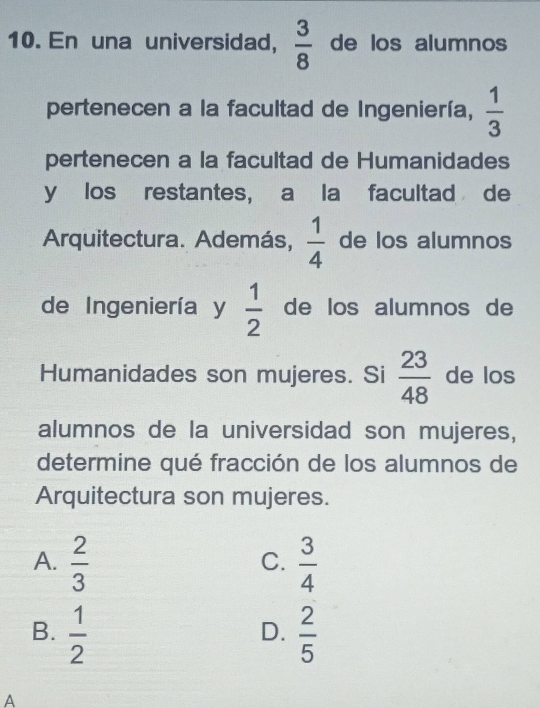 En una universidad,  3/8  de los alumnos
pertenecen a la facultad de Ingeniería,  1/3 
pertenecen a la facultad de Humanidades
y los restantes, a la facultad de
Arquitectura. Además,  1/4  de los alumnos
de Ingeniería y  1/2  de los alumnos de
Humanidades son mujeres. Si  23/48  de los
alumnos de la universidad son mujeres,
determine qué fracción de los alumnos de
Arquitectura son mujeres.
A.  2/3   3/4 
C.
B.  1/2   2/5 
D.
A