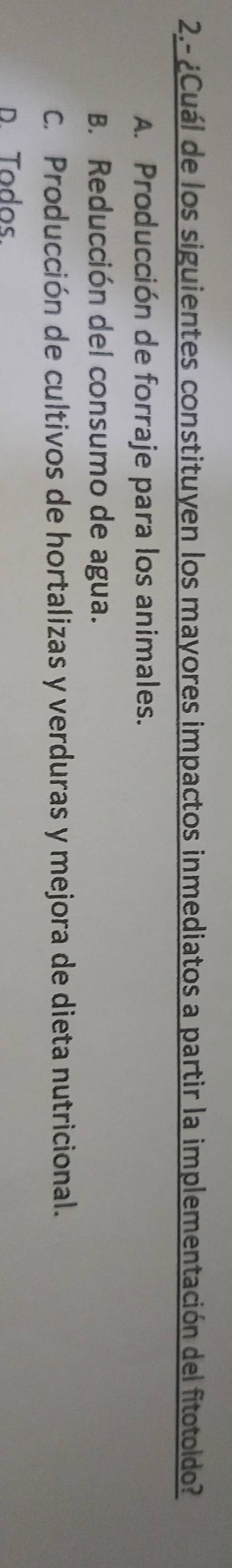 2.- ¿Cuál de los siguientes constituyen los mayores impactos inmediatos a partir la implementación del fitotoldo?
A. Producción de forraje para los animales.
B. Reducción del consumo de agua.
C. Producción de cultivos de hortalizas y verduras y mejora de dieta nutricional.
D. Todos.