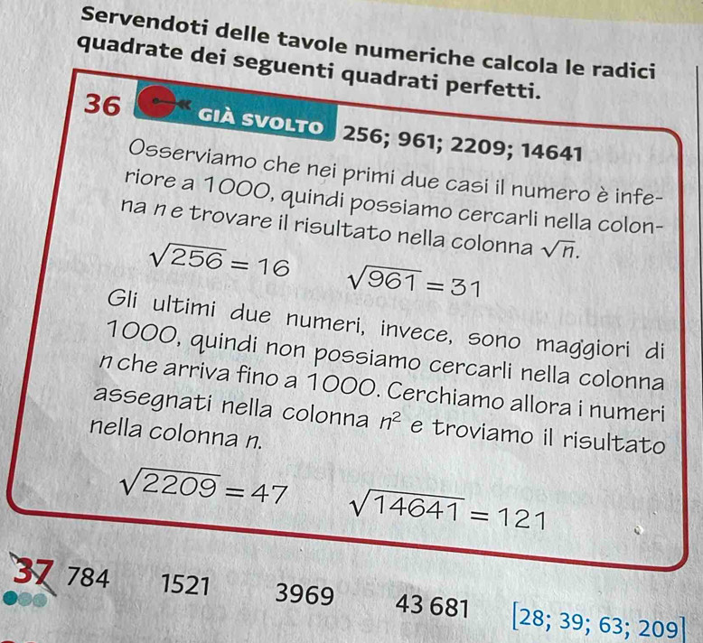 Servendoti delle tavole numeriche calcola le radici 
quadrate dei seguenti quadrati perfetti.
36 Già Svolto 256; 961; 2209; 14641
Osserviamo che nei primi due casi il numero è infe- 
riore a 1000, quindi possiamo cercarli nella colon- 
na ne trovare il risultato nella colonna sqrt(n).
sqrt(256)=16 sqrt(961)=31
Gli ultimi due numeri, invece, sono maggiori di
1000, quindi non possiamo cercarli nella colonna 
n che arriva fino a 1000. Cerchiamo allora i numeri 
assegnati nella colonna n^2 e troviamo il risultato 
nella colonna n.
sqrt(2209)=47 sqrt(14641)=121
37 784 1521 3969 43 681 [ 28; 3 39; 63; 209