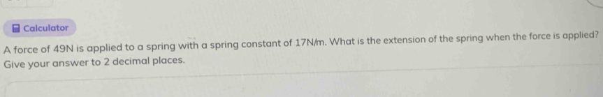 Calculator 
A force of 49N is applied to a spring with a spring constant of 17N/m. What is the extension of the spring when the force is applied? 
Give your answer to 2 decimal places.