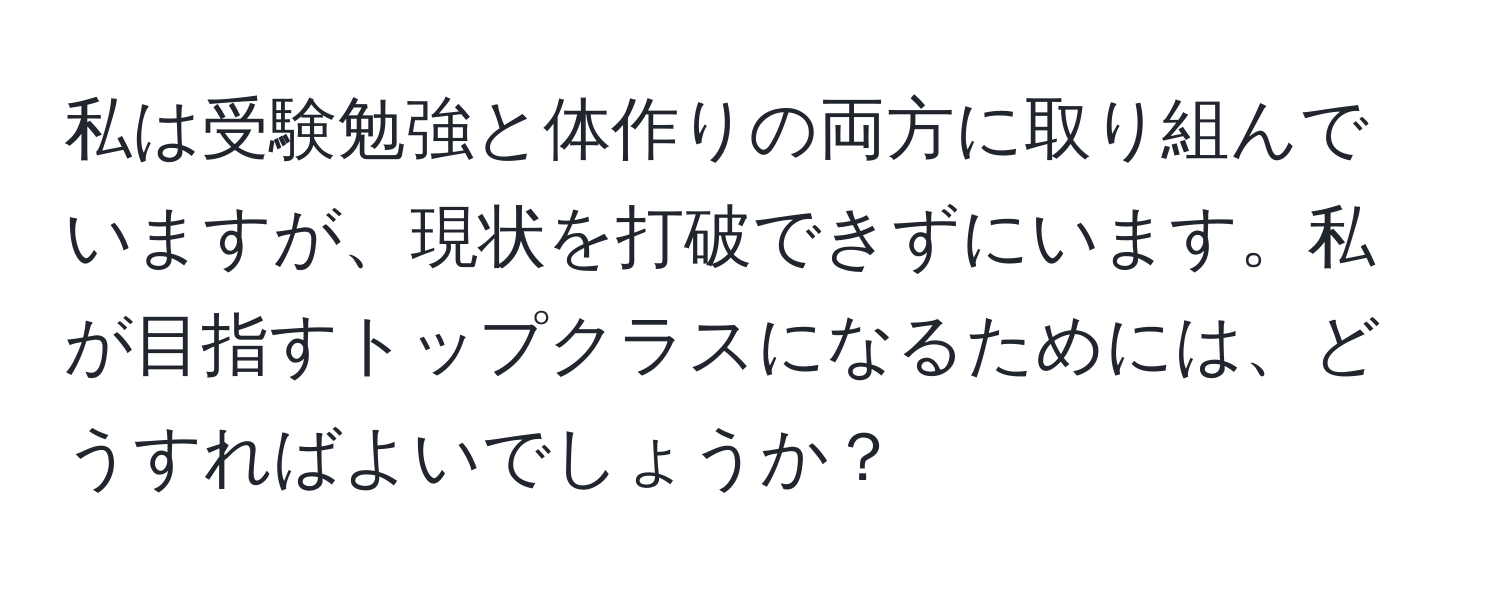 私は受験勉強と体作りの両方に取り組んでいますが、現状を打破できずにいます。私が目指すトップクラスになるためには、どうすればよいでしょうか？