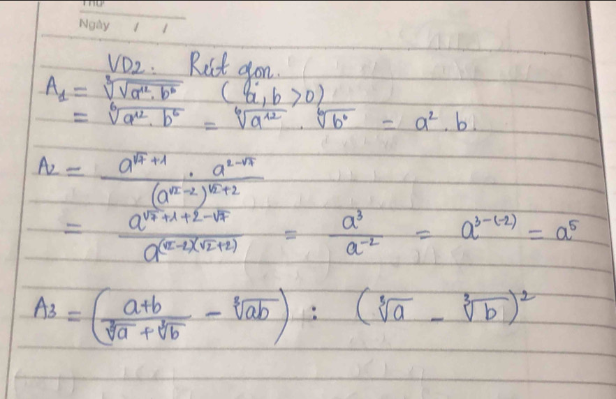 VD_2 Ruit aon.
A_1=sqrt[3](sqrt a^2· b^6)(a,b>0)
=sqrt[6](a^(12)· b^6)=sqrt[6](a^(12))· sqrt[6](b^6)=a^2· b.
A_2=frac a^(sqrt(4)+1)· a^(2-sqrt(4))(a^(sqrt(2)-2))^sqrt(2)+2
=frac a^(sqrt(7)+1+2-sqrt 7)a^((sqrt(2)-2)(sqrt 2)+2)= a^3/a^(-2) =a^(3-(-2))=a^5
A_3=( (a+b)/sqrt[3](a)+sqrt[3](b) -sqrt[3](ab))^2(sqrt[3](a)-sqrt[3](b))^2