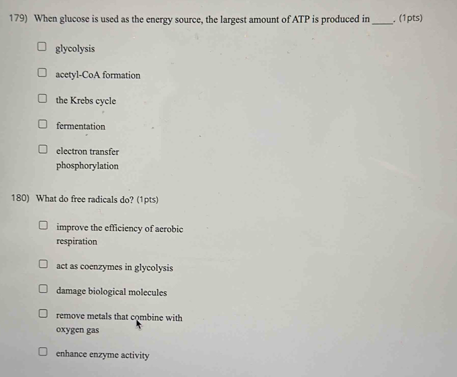 When glucose is used as the energy source, the largest amount of ATP is produced in _. (1pts)
glycolysis
acetyl-CoA formation
the Krebs cycle
fermentation
electron transfer
phosphorylation
180) What do free radicals do? (1pts)
improve the efficiency of aerobic
respiration
act as coenzymes in glycolysis
damage biological molecules
remove metals that combine with
oxygen gas
enhance enzyme activity