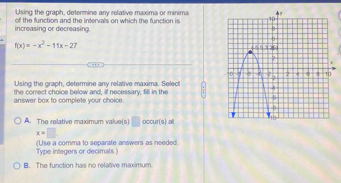 Using the graph, determine any relative maxima or minima
of the function and the intervals on which the function is
increasing or decreasing.
f(x)=-x^2-11x-27
Using the graph, determine any relative maxima. Select
the correct choice below and, if necessary, fill in the .
answer box to complete your choice.
A. The relative maximum value(s) □ occur(s) at
x=□. 
(Use a comma to separate answers as needed.
Type integers or decimals.)
B. The function has no relative maximum.