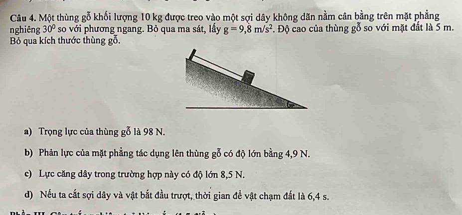 Một thùng gỗ khối lượng 10 kg được treo vào một sợi dây không dãn nằm cân bằng trên mặt phẳng 
nghiêng 30° so với phương ngang. Bỏ qua ma sát, lấy g=9,8m/s^2. Độ cao của thùng gỗ so với mặt đất là 5 m. 
Bỏ qua kích thước thùng gỗ. 
a) Trọng lực của thùng gỗ là 98 N. 
b) Phản lực của mặt phẳng tác dụng lên thùng gỗ có độ lớn bằng 4, 9 N. 
c) Lực căng dây trong trường hợp này có độ lớn 8,5 N. 
d) Nếu ta cắt sợi dây và vật bắt đầu trượt, thời gian để vật chạm đất là 6, 4 s.