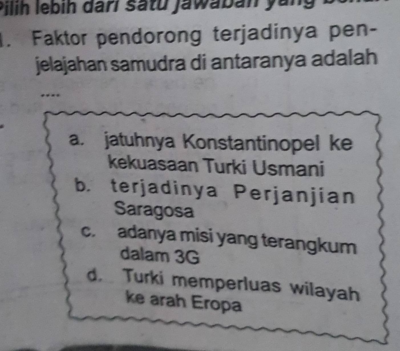 Pilih lebih darl satu jawaban yang
. Faktor pendorong terjadinya pen-
jelajahan samudra di antaranya adalah
****
a. jatuhnya Konstantinopel ke
kekuasaan Turki Usmani
b. terjadinya Perjanjian
Saragosa
c. adanya misi yang terangkum
dalam 3G
d Turki memperluas wilayah
ke arah Eropa