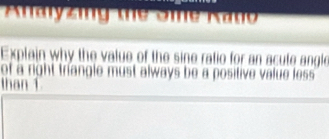 Analyzing the Sie Kano 
Explain why the value of the sine ratio for an acute angle 
of a right triangle must always be a positive value less . 
than 1