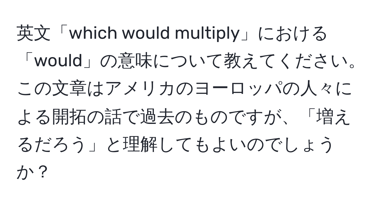 英文「which would multiply」における「would」の意味について教えてください。この文章はアメリカのヨーロッパの人々による開拓の話で過去のものですが、「増えるだろう」と理解してもよいのでしょうか？