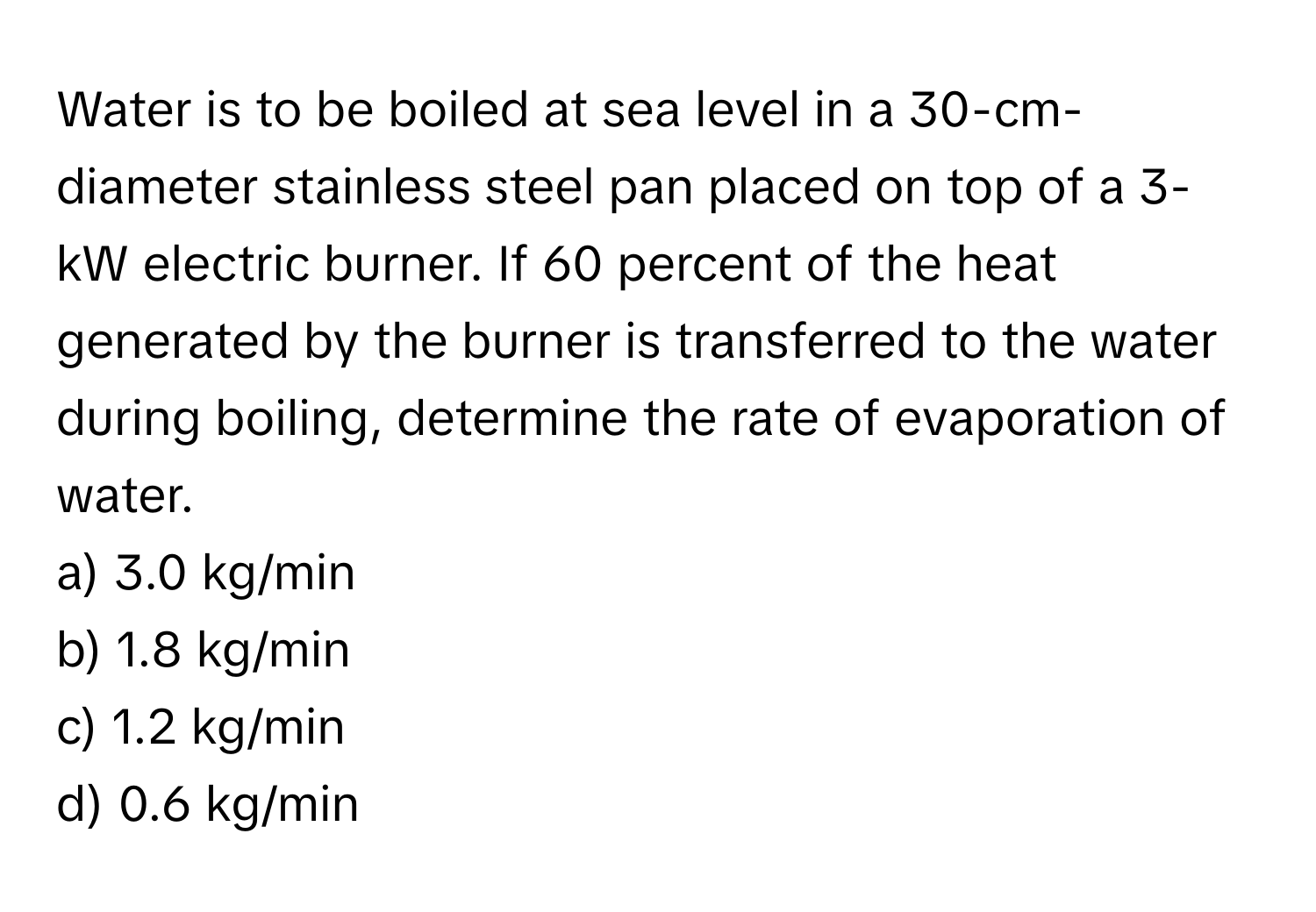 Water is to be boiled at sea level in a 30-cm-diameter stainless steel pan placed on top of a 3-kW electric burner. If 60 percent of the heat generated by the burner is transferred to the water during boiling, determine the rate of evaporation of water. 
a) 3.0 kg/min
b) 1.8 kg/min
c) 1.2 kg/min
d) 0.6 kg/min