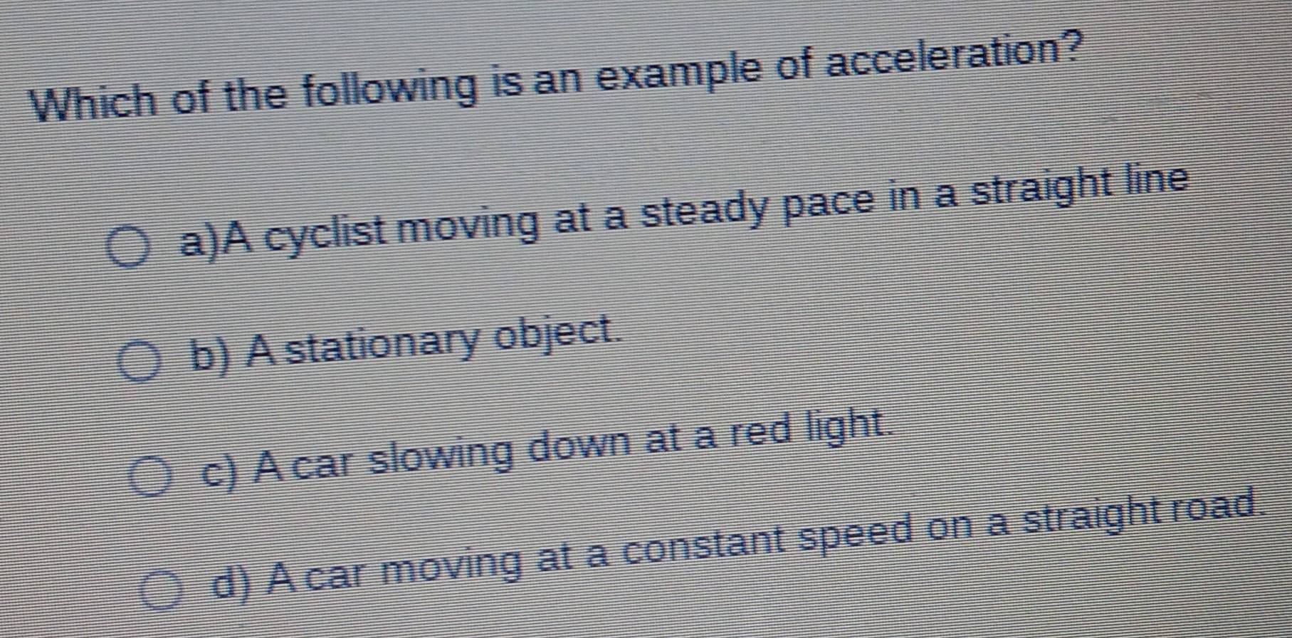 Which of the following is an example of acceleration?
a)A cyclist moving at a steady pace in a straight line
b) A stationary object.
c) A car slowing down at a red light.
d) A car moving at a constant speed on a straight road