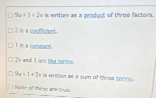 9u+1+2v is written as a product of three factors.
2 is a coefficient.
1 is a constant.
2v and 1 are like terms.
9u+1+2v is written as a sum of three terms.
None of these are true.